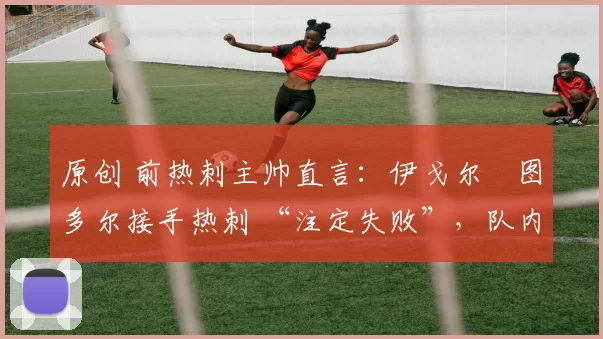 原创 前热刺主帅直言:伊戈尔・图多尔接手热刺 “注定失败”,队内氛围 “ toxic 至极”