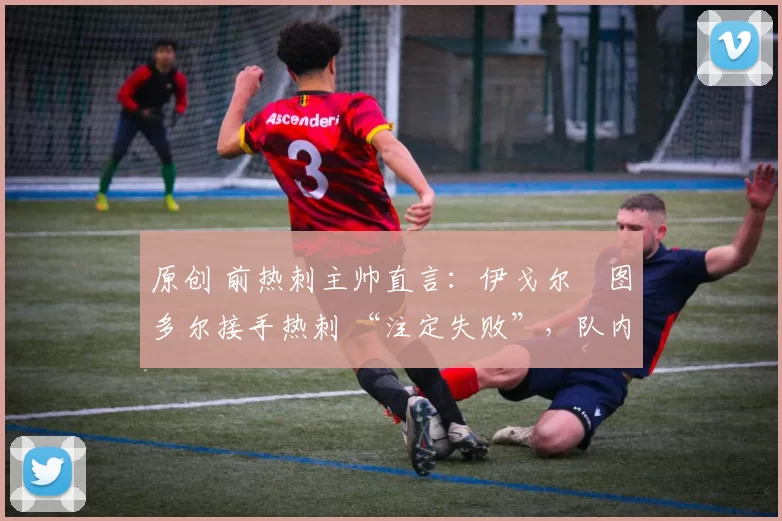 原创 前热刺主帅直言:伊戈尔・图多尔接手热刺 “注定失败”,队内氛围 “ toxic 至极”