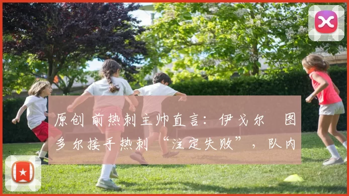 原创 前热刺主帅直言:伊戈尔・图多尔接手热刺 “注定失败”,队内氛围 “ toxic 至极”