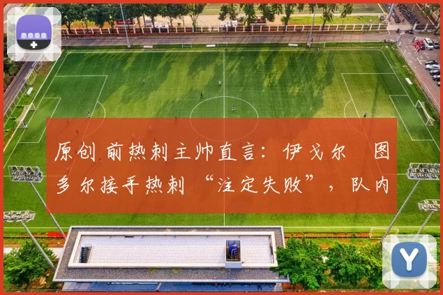 原创 前热刺主帅直言:伊戈尔・图多尔接手热刺 “注定失败”,队内氛围 “ toxic 至极”