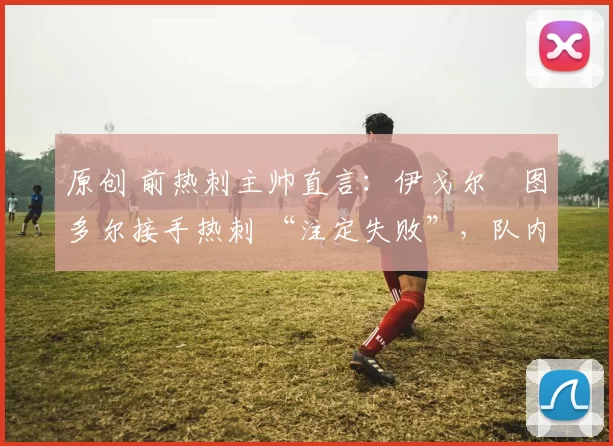 原创 前热刺主帅直言：伊戈尔・图多尔接手热刺 “注定失败”，队内氛围 “ toxic 至极”