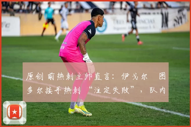 原创 前热刺主帅直言:伊戈尔・图多尔接手热刺 “注定失败”,队内氛围 “ toxic 至极”