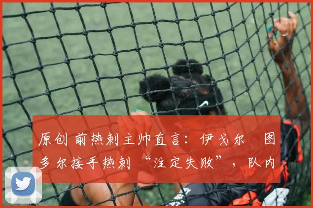 原创 前热刺主帅直言:伊戈尔・图多尔接手热刺 “注定失败”,队内氛围 “ toxic 至极”