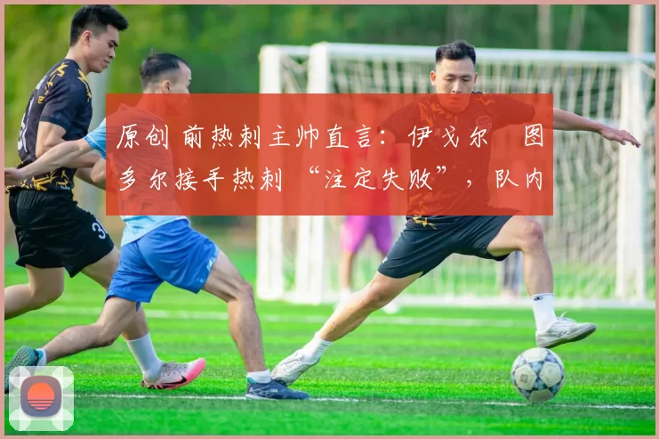 原创 前热刺主帅直言:伊戈尔・图多尔接手热刺 “注定失败”,队内氛围 “ toxic 至极”