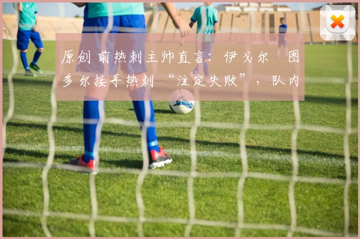 原创 前热刺主帅直言:伊戈尔・图多尔接手热刺 “注定失败”,队内氛围 “ toxic 至极”