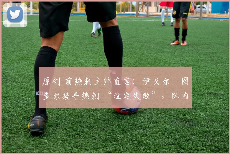 原创 前热刺主帅直言:伊戈尔・图多尔接手热刺 “注定失败”,队内氛围 “ toxic 至极”