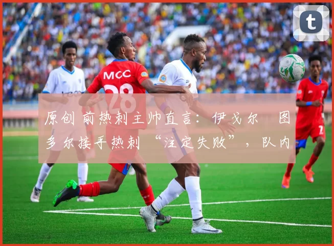 原创 前热刺主帅直言:伊戈尔・图多尔接手热刺 “注定失败”,队内氛围 “ toxic 至极”