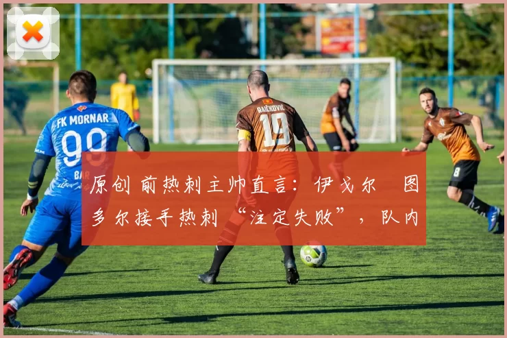 原创 前热刺主帅直言:伊戈尔・图多尔接手热刺 “注定失败”,队内氛围 “ toxic 至极”