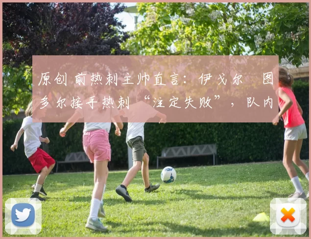 原创 前热刺主帅直言:伊戈尔・图多尔接手热刺 “注定失败”,队内氛围 “ toxic 至极”