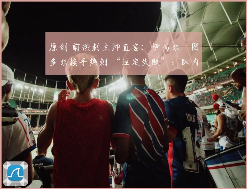 原创 前热刺主帅直言：伊戈尔・图多尔接手热刺 “注定失败”，队内氛围 “ toxic 至极”