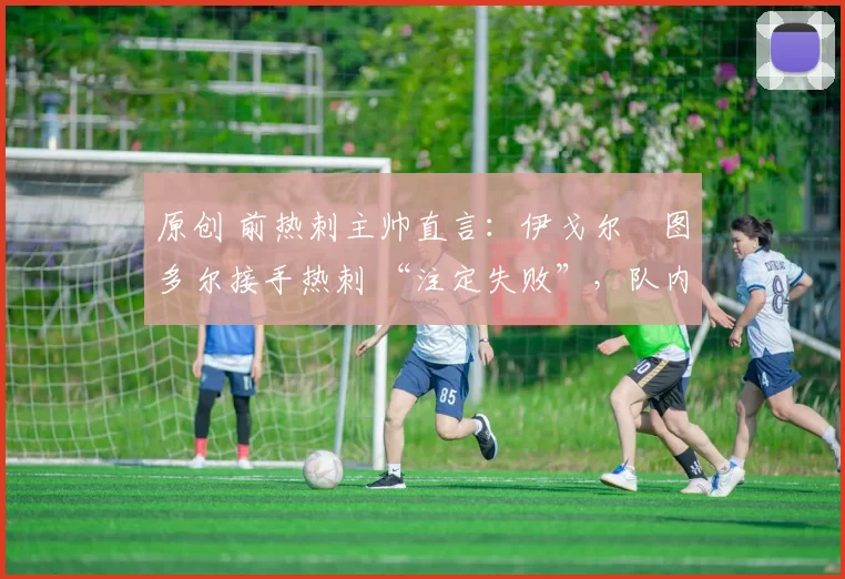 原创 前热刺主帅直言:伊戈尔・图多尔接手热刺 “注定失败”,队内氛围 “ toxic 至极”