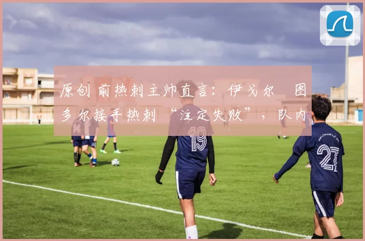 原创 前热刺主帅直言:伊戈尔・图多尔接手热刺 “注定失败”,队内氛围 “ toxic 至极”