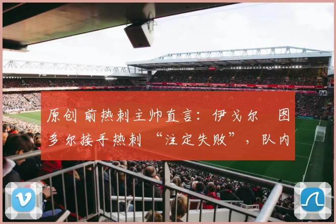 原创 前热刺主帅直言:伊戈尔・图多尔接手热刺 “注定失败”,队内氛围 “ toxic 至极”