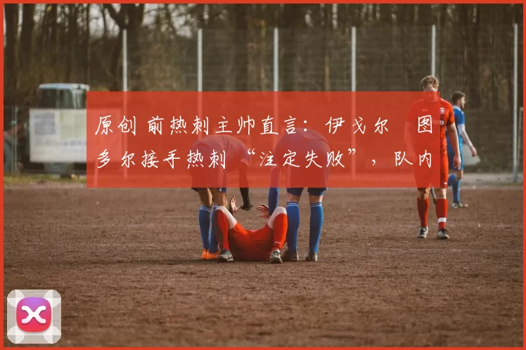 原创 前热刺主帅直言:伊戈尔・图多尔接手热刺 “注定失败”,队内氛围 “ toxic 至极”