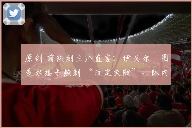 原创 前热刺主帅直言：伊戈尔・图多尔接手热刺 “注定失败”，队内氛围 “ toxic 至极”