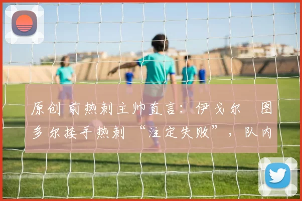 原创 前热刺主帅直言：伊戈尔・图多尔接手热刺 “注定失败”，队内氛围 “ toxic 至极”