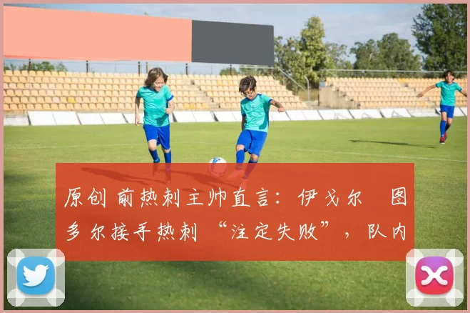 原创 前热刺主帅直言:伊戈尔・图多尔接手热刺 “注定失败”,队内氛围 “ toxic 至极”