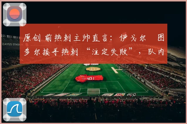 原创 前热刺主帅直言：伊戈尔・图多尔接手热刺 “注定失败”，队内氛围 “ toxic 至极”