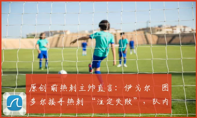 原创 前热刺主帅直言：伊戈尔・图多尔接手热刺 “注定失败”，队内氛围 “ toxic 至极”