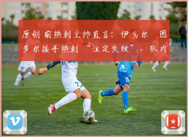 原创 前热刺主帅直言:伊戈尔・图多尔接手热刺 “注定失败”,队内氛围 “ toxic 至极”