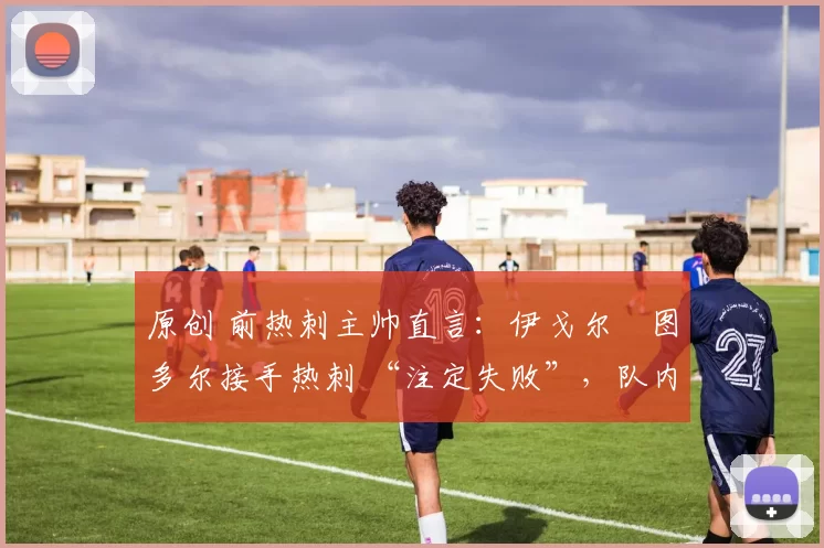 原创 前热刺主帅直言:伊戈尔・图多尔接手热刺 “注定失败”,队内氛围 “ toxic 至极”