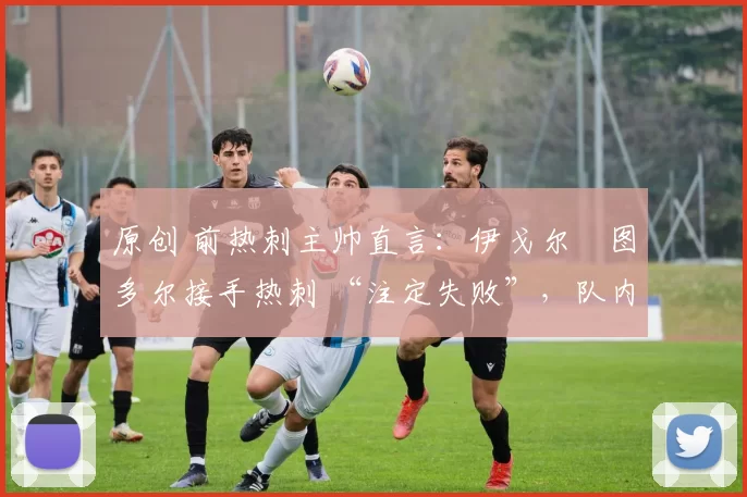 原创 前热刺主帅直言:伊戈尔・图多尔接手热刺 “注定失败”,队内氛围 “ toxic 至极”