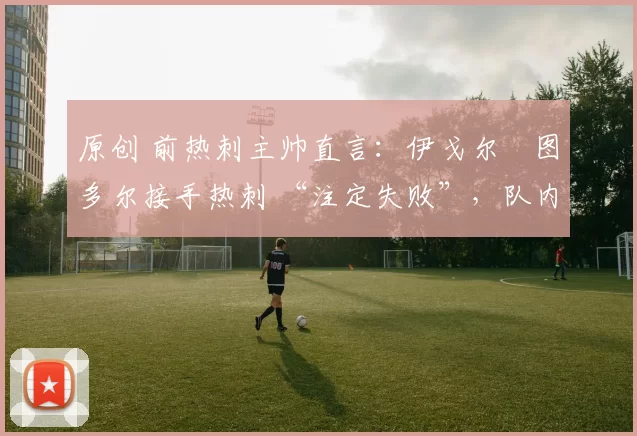 原创 前热刺主帅直言:伊戈尔・图多尔接手热刺 “注定失败”,队内氛围 “ toxic 至极”