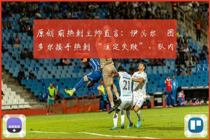 原创 前热刺主帅直言:伊戈尔・图多尔接手热刺 “注定失败”,队内氛围 “ toxic 至极”