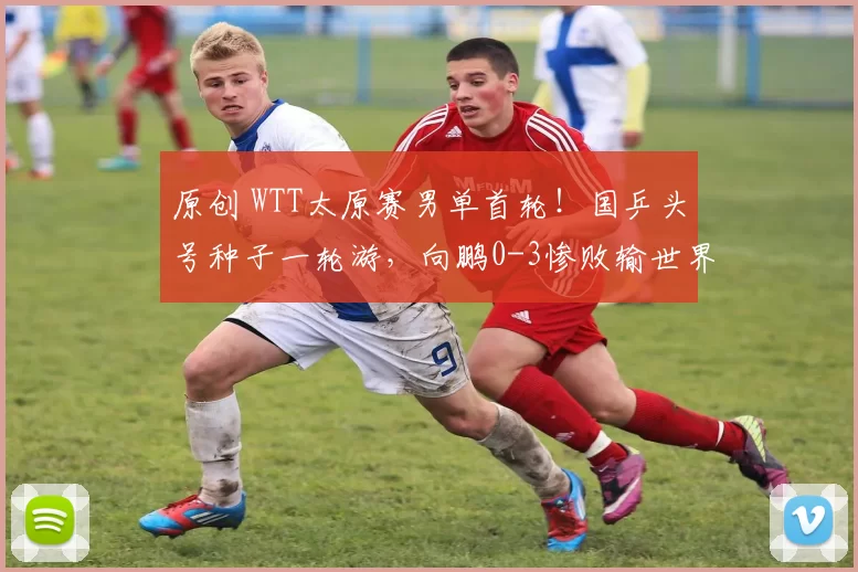 原创 WTT太原赛男单首轮！国乒头号种子一轮游，向鹏0-3惨败输世界第82