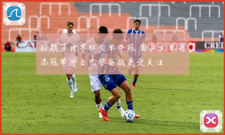 孙颖莎世界杯女单夺冠 国乒女单再添冠军冲击巴黎备战更受关注