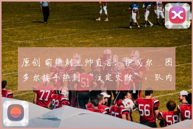 原创 前热刺主帅直言:伊戈尔・图多尔接手热刺 “注定失败”,队内氛围 “ toxic 至极”