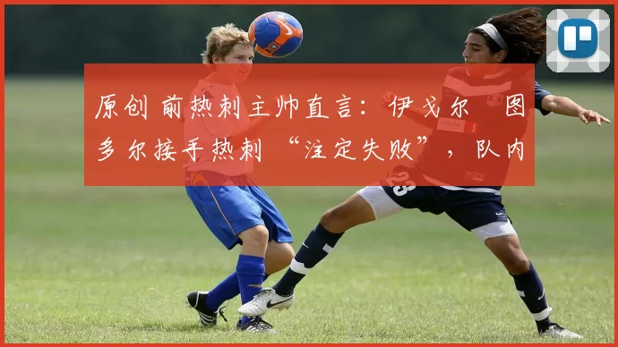 原创 前热刺主帅直言:伊戈尔・图多尔接手热刺 “注定失败”,队内氛围 “ toxic 至极”