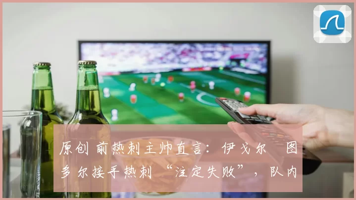 原创 前热刺主帅直言:伊戈尔・图多尔接手热刺 “注定失败”,队内氛围 “ toxic 至极”