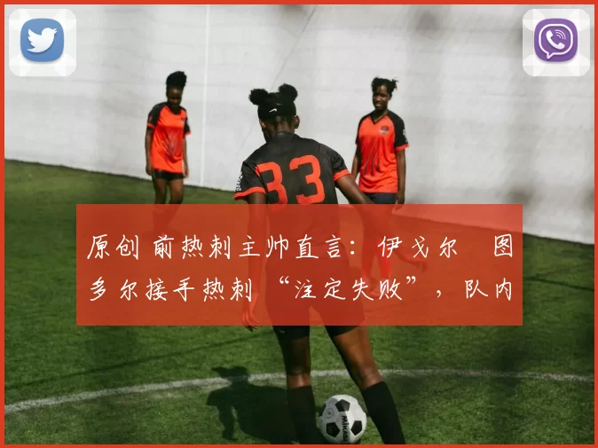 原创 前热刺主帅直言:伊戈尔・图多尔接手热刺 “注定失败”,队内氛围 “ toxic 至极”