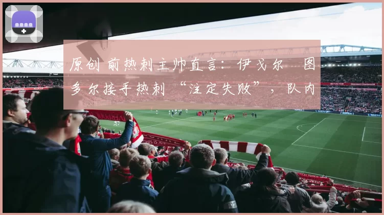 原创 前热刺主帅直言:伊戈尔・图多尔接手热刺 “注定失败”,队内氛围 “ toxic 至极”