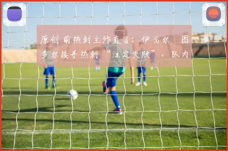 原创 前热刺主帅直言:伊戈尔・图多尔接手热刺 “注定失败”,队内氛围 “ toxic 至极”
