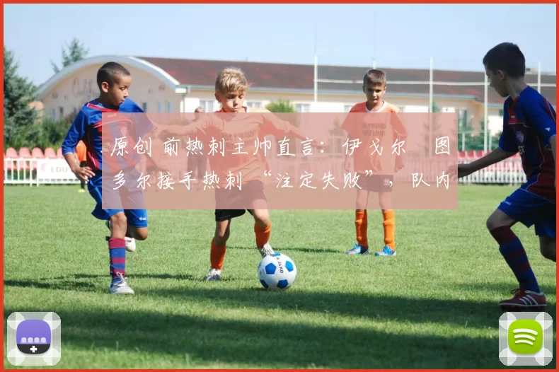 原创 前热刺主帅直言：伊戈尔・图多尔接手热刺 “注定失败”，队内氛围 “ toxic 至极”