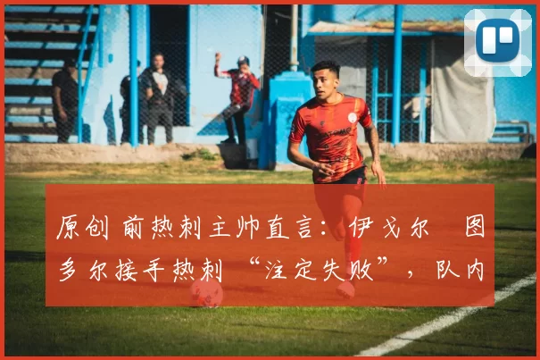 原创 前热刺主帅直言:伊戈尔・图多尔接手热刺 “注定失败”,队内氛围 “ toxic 至极”