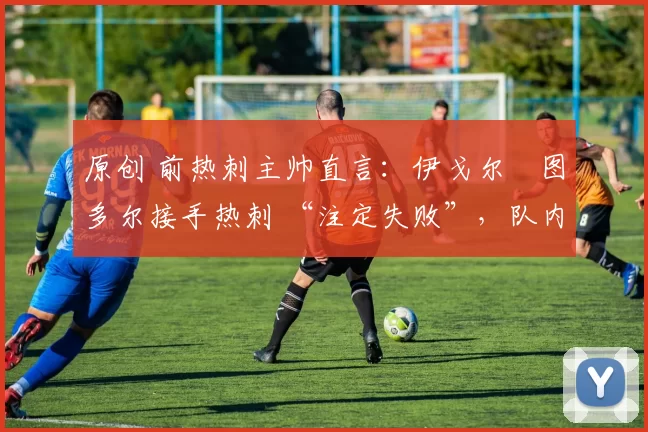 原创 前热刺主帅直言:伊戈尔・图多尔接手热刺 “注定失败”,队内氛围 “ toxic 至极”