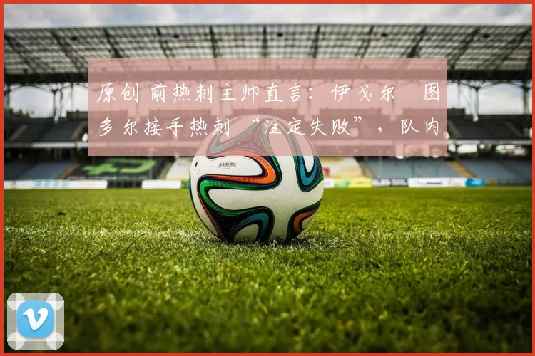 原创 前热刺主帅直言:伊戈尔・图多尔接手热刺 “注定失败”,队内氛围 “ toxic 至极”