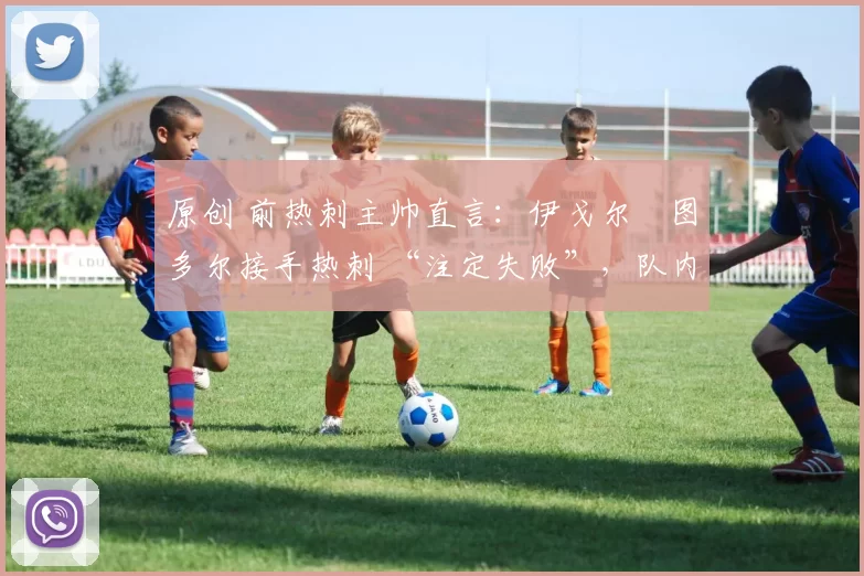 原创 前热刺主帅直言:伊戈尔・图多尔接手热刺 “注定失败”,队内氛围 “ toxic 至极”