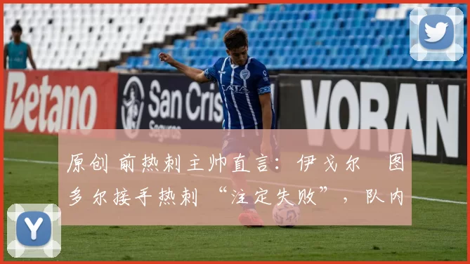 原创 前热刺主帅直言:伊戈尔・图多尔接手热刺 “注定失败”,队内氛围 “ toxic 至极”