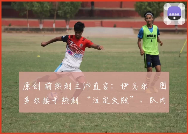 原创 前热刺主帅直言:伊戈尔・图多尔接手热刺 “注定失败”,队内氛围 “ toxic 至极”