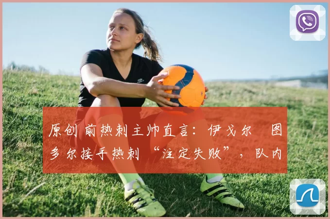 原创 前热刺主帅直言:伊戈尔・图多尔接手热刺 “注定失败”,队内氛围 “ toxic 至极”