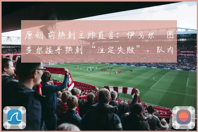 原创 前热刺主帅直言：伊戈尔・图多尔接手热刺 “注定失败”，队内氛围 “ toxic 至极”