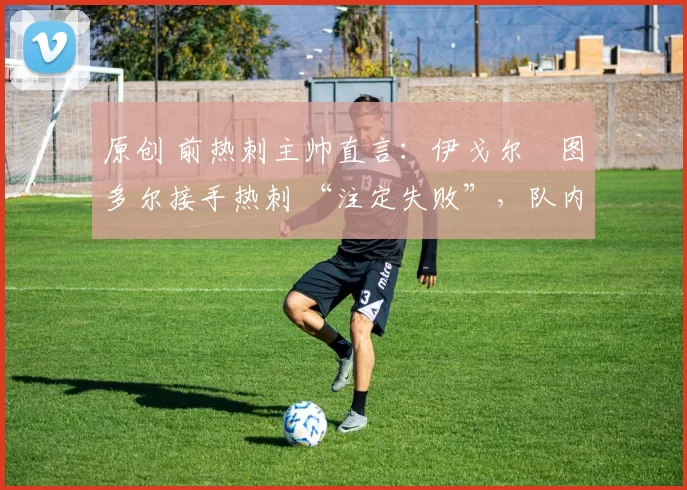 原创 前热刺主帅直言:伊戈尔・图多尔接手热刺 “注定失败”,队内氛围 “ toxic 至极”
