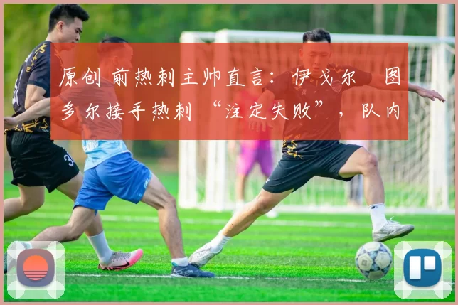 原创 前热刺主帅直言:伊戈尔・图多尔接手热刺 “注定失败”,队内氛围 “ toxic 至极”