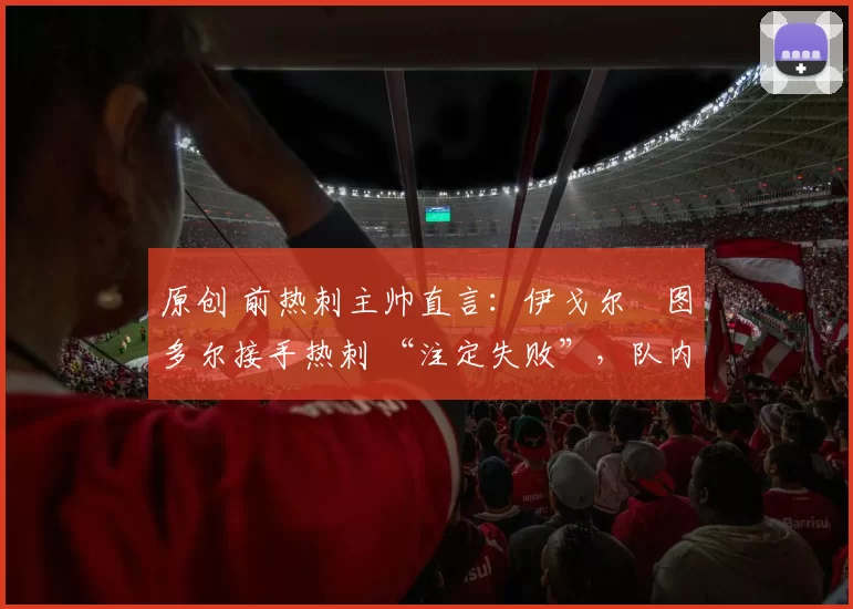 原创 前热刺主帅直言:伊戈尔・图多尔接手热刺 “注定失败”,队内氛围 “ toxic 至极”