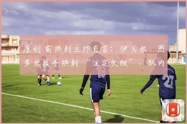 原创 前热刺主帅直言:伊戈尔・图多尔接手热刺 “注定失败”,队内氛围 “ toxic 至极”