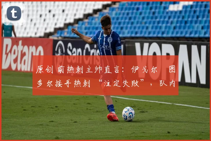 原创 前热刺主帅直言:伊戈尔・图多尔接手热刺 “注定失败”,队内氛围 “ toxic 至极”